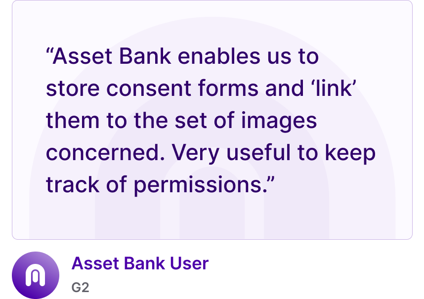 “Asset Bank enables us to store consent forms and ‘link’ them to the set of images concerned. Very useful to keep track of permissions.” - Asset Bank User, G2